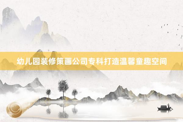 幼儿园装修策画公司专科打造温馨童趣空间